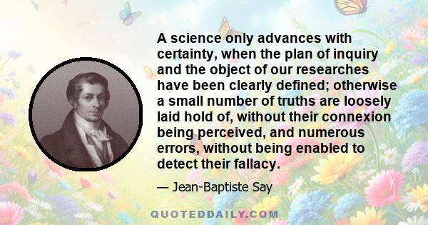 A science only advances with certainty, when the plan of inquiry and the object of our researches have been clearly defined; otherwise a small number of truths are loosely laid hold of, without their connexion being