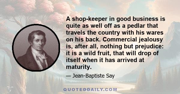 A shop-keeper in good business is quite as well off as a pedlar that travels the country with his wares on his back. Commercial jealousy is, after all, nothing but prejudice: it is a wild fruit, that will drop of itself 