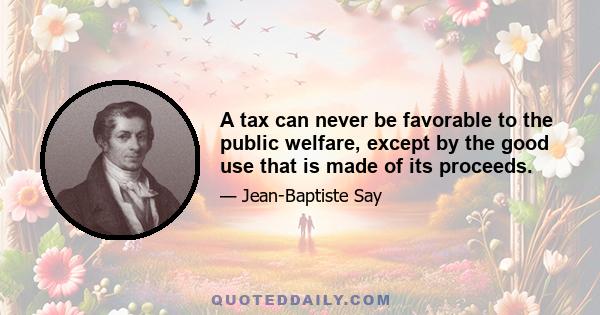 A tax can never be favorable to the public welfare, except by the good use that is made of its proceeds.