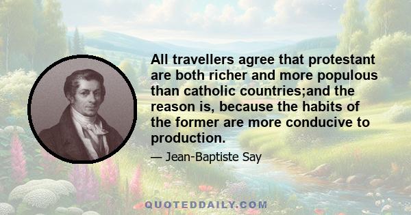 All travellers agree that protestant are both richer and more populous than catholic countries;and the reason is, because the habits of the former are more conducive to production.