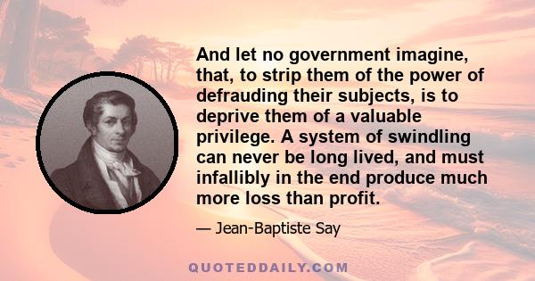 And let no government imagine, that, to strip them of the power of defrauding their subjects, is to deprive them of a valuable privilege. A system of swindling can never be long lived, and must infallibly in the end