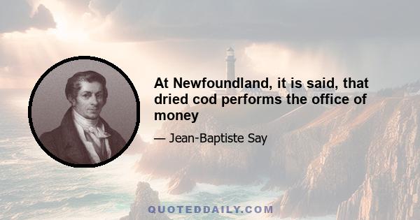 At Newfoundland, it is said, that dried cod performs the office of money