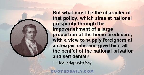 But what must be the character of that policy, which aims at national prosperity through the impoverishment of a large proportion of the home producers, with a view to supply foreigners at a cheaper rate, and give them