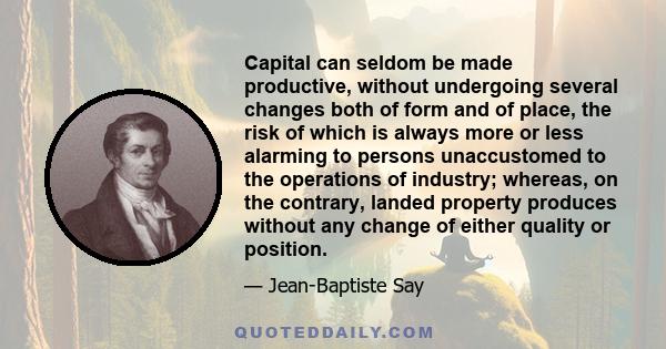 Capital can seldom be made productive, without undergoing several changes both of form and of place, the risk of which is always more or less alarming to persons unaccustomed to the operations of industry; whereas, on