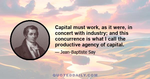 Capital must work, as it were, in concert with industry; and this concurrence is what I call the productive agency of capital.