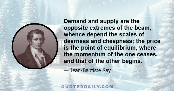 Demand and supply are the opposite extremes of the beam, whence depend the scales of dearness and cheapness; the price is the point of equilibrium, where the momentum of the one ceases, and that of the other begins.