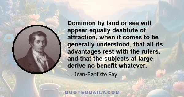 Dominion by land or sea will appear equally destitute of attraction, when it comes to be generally understood, that all its advantages rest with the rulers, and that the subjects at large derive no benefit whatever.