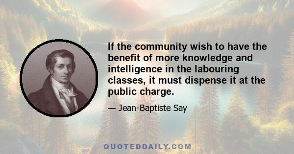 If the community wish to have the benefit of more knowledge and intelligence in the labouring classes, it must dispense it at the public charge.