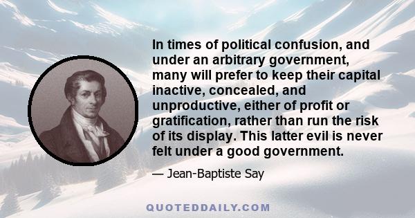 In times of political confusion, and under an arbitrary government, many will prefer to keep their capital inactive, concealed, and unproductive, either of profit or gratification, rather than run the risk of its