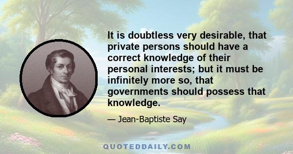 It is doubtless very desirable, that private persons should have a correct knowledge of their personal interests; but it must be infinitely more so, that governments should possess that knowledge.