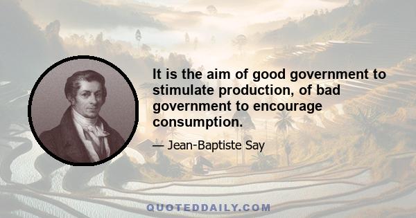 It is the aim of good government to stimulate production, of bad government to encourage consumption.