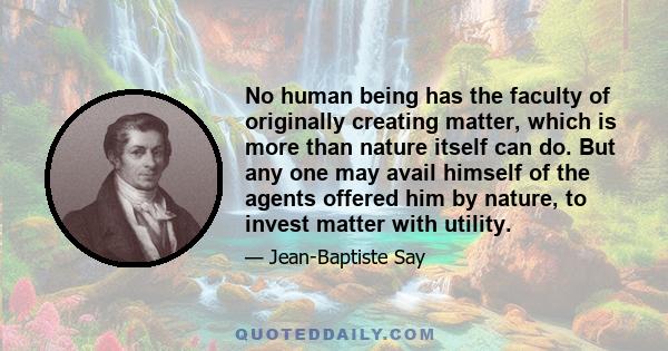 No human being has the faculty of originally creating matter, which is more than nature itself can do. But any one may avail himself of the agents offered him by nature, to invest matter with utility.