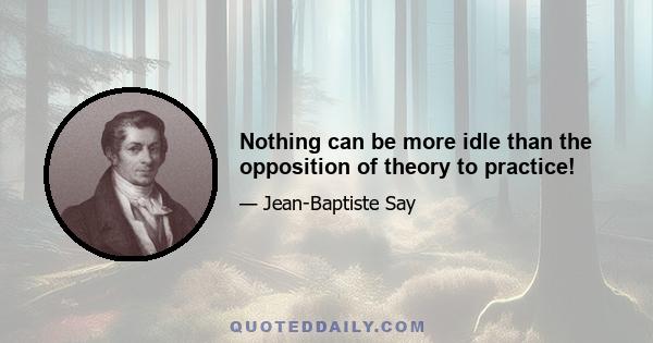 Nothing can be more idle than the opposition of theory to practice!