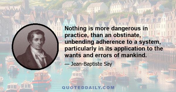 Nothing is more dangerous in practice, than an obstinate, unbending adherence to a system, particularly in its application to the wants and errors of mankind.