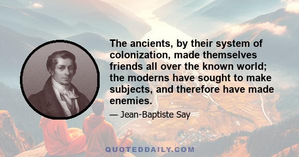 The ancients, by their system of colonization, made themselves friends all over the known world; the moderns have sought to make subjects, and therefore have made enemies.