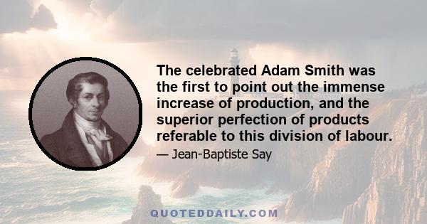 The celebrated Adam Smith was the first to point out the immense increase of production, and the superior perfection of products referable to this division of labour.