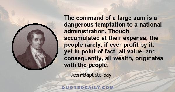 The command of a large sum is a dangerous temptation to a national administration. Though accumulated at their expense, the people rarely, if ever profit by it: yet in point of fact, all value, and consequently, all