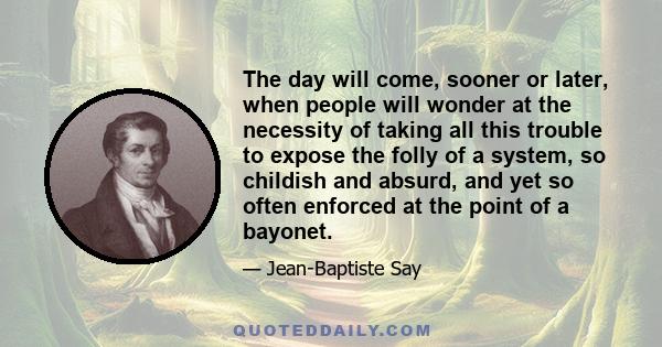 The day will come, sooner or later, when people will wonder at the necessity of taking all this trouble to expose the folly of a system, so childish and absurd, and yet so often enforced at the point of a bayonet.