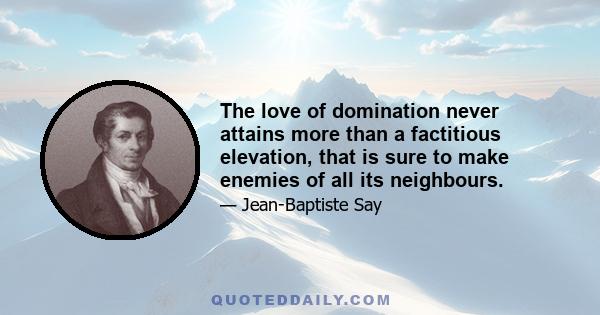 The love of domination never attains more than a factitious elevation, that is sure to make enemies of all its neighbours.