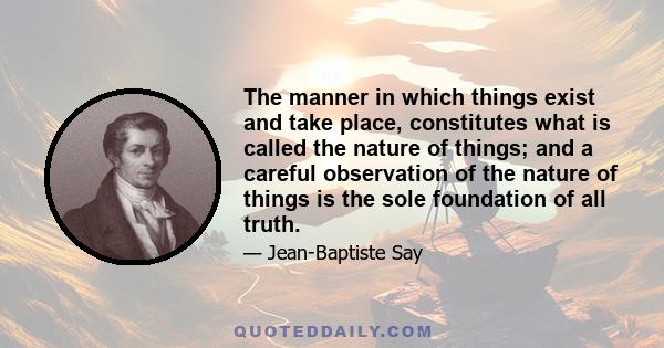 The manner in which things exist and take place, constitutes what is called the nature of things; and a careful observation of the nature of things is the sole foundation of all truth.