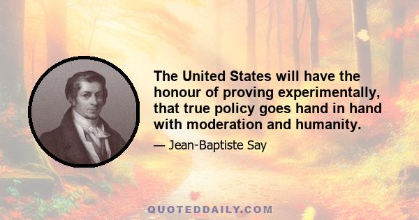 The United States will have the honour of proving experimentally, that true policy goes hand in hand with moderation and humanity.