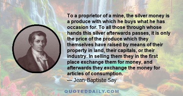 To a proprietor of a mine, the silver money is a produce with which he buys what he has occasion for. To all those through whose hands this silver afterwards passes, it is only the price of the produce which they