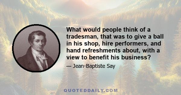 What would people think of a tradesman, that was to give a ball in his shop, hire performers, and hand refreshments about, with a view to benefit his business?