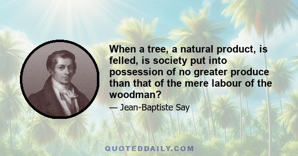 When a tree, a natural product, is felled, is society put into possession of no greater produce than that of the mere labour of the woodman?