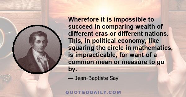 Wherefore it is impossible to succeed in comparing wealth of different eras or different nations. This, in political economy, like squaring the circle in mathematics, is impracticable, for want of a common mean or