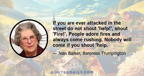 If you are ever attacked in the street do not shout 'help!', shout 'Fire!'. People adore fires and always come rushing. Nobody will come if you shout 'help.