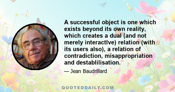 A successful object is one which exists beyond its own reality, which creates a dual (and not merely interactlve) relation (with its users also), a relation of contradiction, misappropriation and destablilisation.