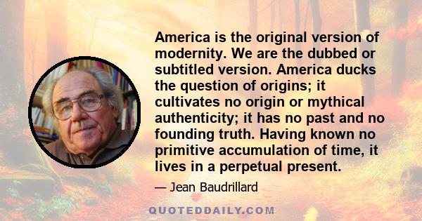 America is the original version of modernity. We are the dubbed or subtitled version. America ducks the question of origins; it cultivates no origin or mythical authenticity; it has no past and no founding truth. Having 