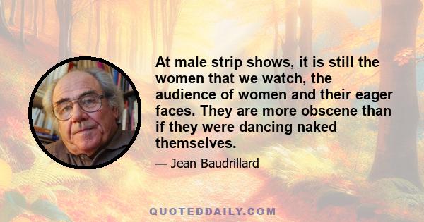 At male strip shows, it is still the women that we watch, the audience of women and their eager faces. They are more obscene than if they were dancing naked themselves.