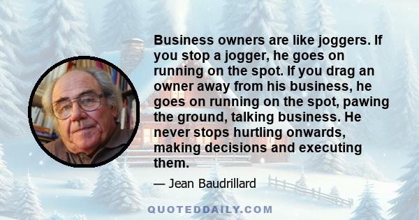 Business owners are like joggers. If you stop a jogger, he goes on running on the spot. If you drag an owner away from his business, he goes on running on the spot, pawing the ground, talking business. He never stops