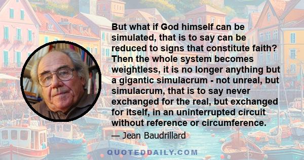 But what if God himself can be simulated, that is to say can be reduced to signs that constitute faith? Then the whole system becomes weightless, it is no longer anything but a gigantic simulacrum - not unreal, but