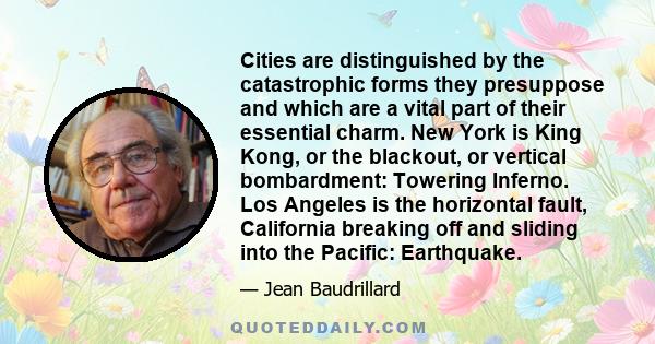 Cities are distinguished by the catastrophic forms they presuppose and which are a vital part of their essential charm. New York is King Kong, or the blackout, or vertical bombardment: Towering Inferno. Los Angeles is