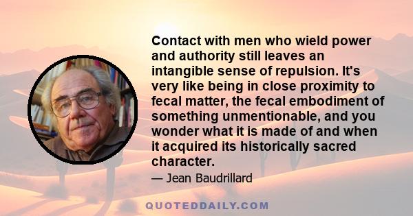 Contact with men who wield power and authority still leaves an intangible sense of repulsion. It's very like being in close proximity to fecal matter, the fecal embodiment of something unmentionable, and you wonder what 