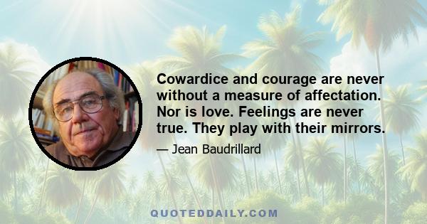 Cowardice and courage are never without a measure of affectation. Nor is love. Feelings are never true. They play with their mirrors.