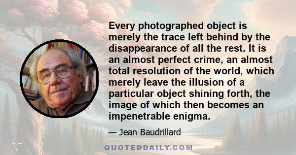 Every photographed object is merely the trace left behind by the disappearance of all the rest. It is an almost perfect crime, an almost total resolution of the world, which merely leave the illusion of a particular