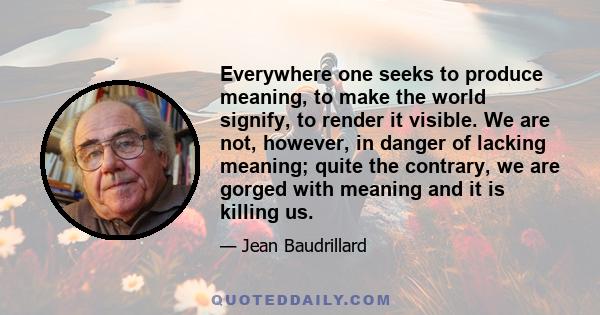 Everywhere one seeks to produce meaning, to make the world signify, to render it visible. We are not, however, in danger of lacking meaning; quite the contrary, we are gorged with meaning and it is killing us.