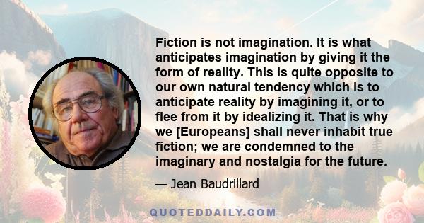 Fiction is not imagination. It is what anticipates imagination by giving it the form of reality. This is quite opposite to our own natural tendency which is to anticipate reality by imagining it, or to flee from it by