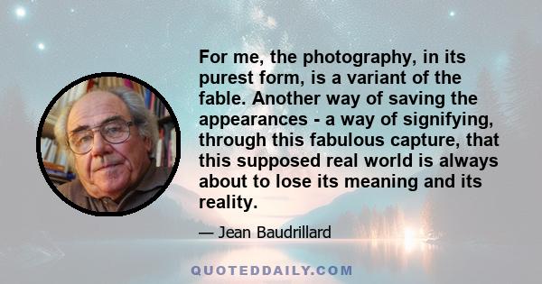 For me, the photography, in its purest form, is a variant of the fable. Another way of saving the appearances - a way of signifying, through this fabulous capture, that this supposed real world is always about to lose