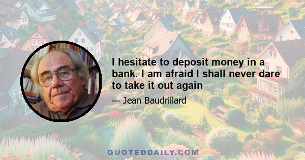 I hesitate to deposit money in a bank. I am afraid I shall never dare to take it out again