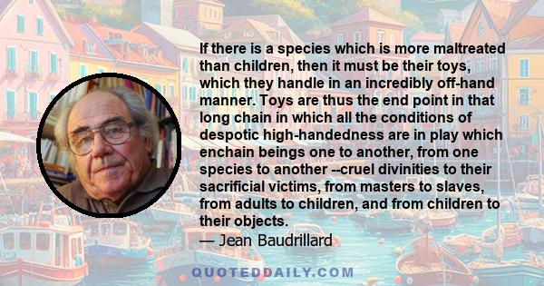 If there is a species which is more maltreated than children, then it must be their toys, which they handle in an incredibly off-hand manner. Toys are thus the end point in that long chain in which all the conditions of 