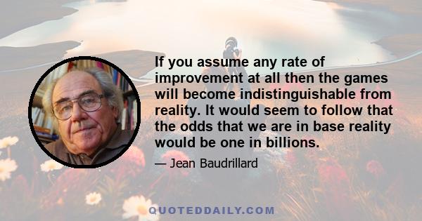 If you assume any rate of improvement at all then the games will become indistinguishable from reality. It would seem to follow that the odds that we are in base reality would be one in billions.