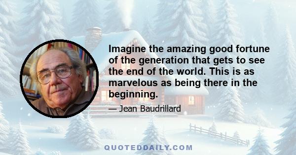 Imagine the amazing good fortune of the generation that gets to see the end of the world. This is as marvelous as being there in the beginning.