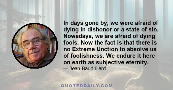 In days gone by, we were afraid of dying in dishonor or a state of sin. Nowadays, we are afraid of dying fools. Now the fact is that there is no Extreme Unction to absolve us of foolishness. We endure it here on earth