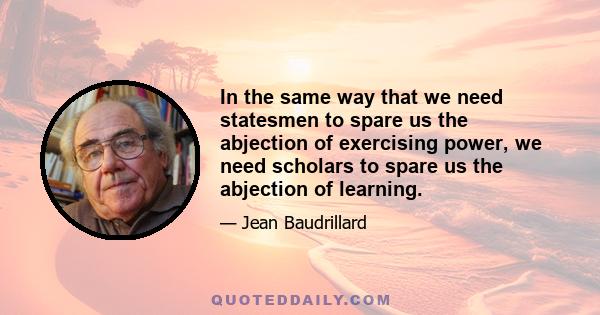 In the same way that we need statesmen to spare us the abjection of exercising power, we need scholars to spare us the abjection of learning.