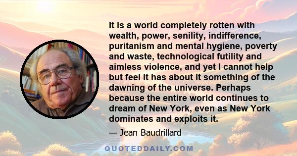 It is a world completely rotten with wealth, power, senility, indifference, puritanism and mental hygiene, poverty and waste, technological futility and aimless violence, and yet I cannot help but feel it has about it