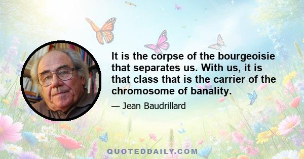 It is the corpse of the bourgeoisie that separates us. With us, it is that class that is the carrier of the chromosome of banality.